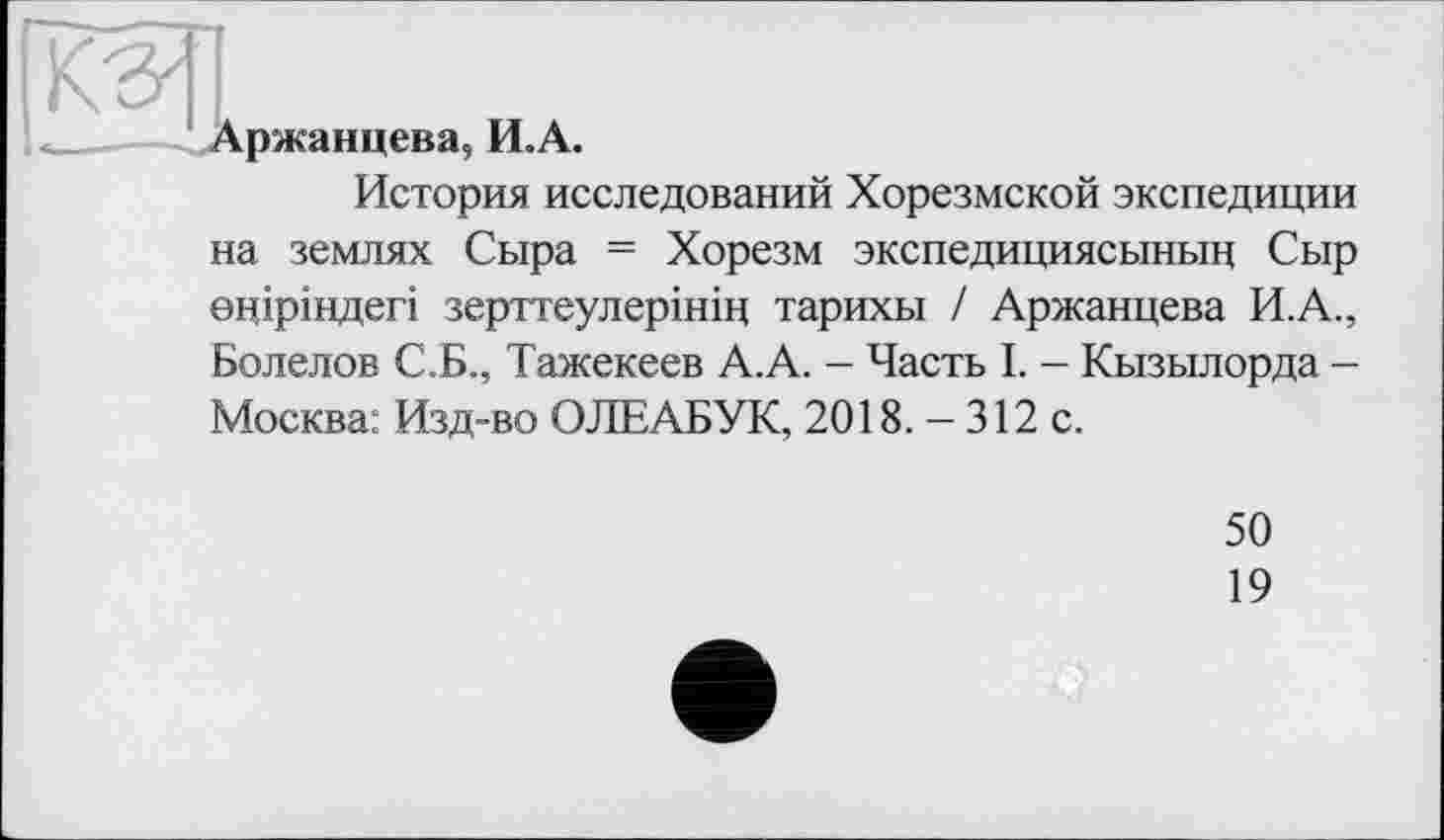 ﻿Аржанцева, И.А.
История исследований Хорезмской экспедиции на землях Сыра = Хорезм экспедициясынын Сыр оціріндегі зерттеулерінін тарихы / Аржанцева И.А., Болелов С.Б., Тажекеев А.А. - Часть I. - Кызылорда -Москва: Изд-во ОЛЕАБУК, 2018. - 312 с.
50
19